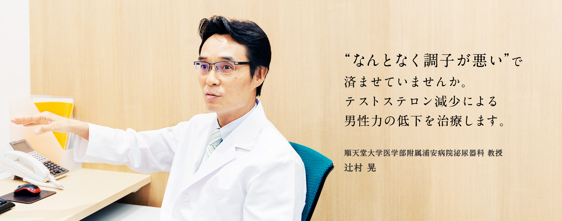 なんとなく調子が悪いで済ませていませんか?テストステロン減少による男性力の低下を治療します。 順天堂大学医学部附属浦安病院泌尿器科 教授 辻村晃