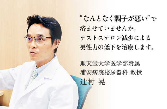 なんとなく調子が悪いで済ませていませんか?テストステロン減少による男性力の低下を治療します。 順天堂大学医学部附属浦安病院泌尿器科 教授 辻村晃